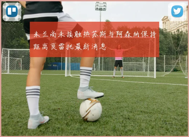 米兰尚未接触热苏斯与阿森纳保持距离莫雷托最新消息